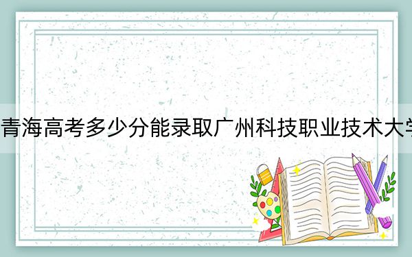 青海高考多少分能录取广州科技职业技术大学？附2022-2024年最低录取分数线