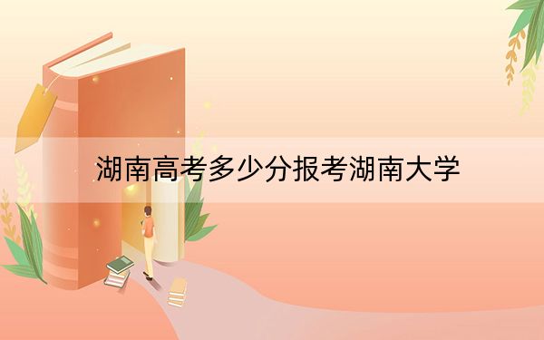 湖南高考多少分报考湖南大学？2024年历史类录取分613分 物理类最低603分