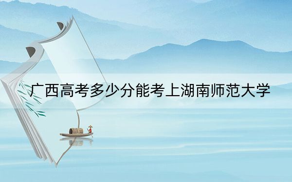 广西高考多少分能考上湖南师范大学？2024年历史类录取分591分 物理类最低568分