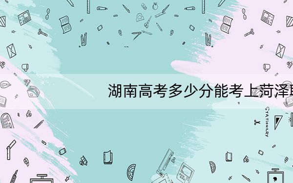 湖南高考多少分能考上菏泽职业学院?附2022-2024年最低录取分数线
