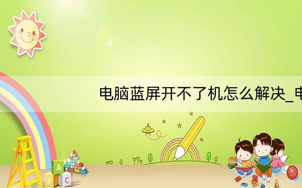 电脑蓝屏开不了机怎么解决_电脑蓝屏开不了机