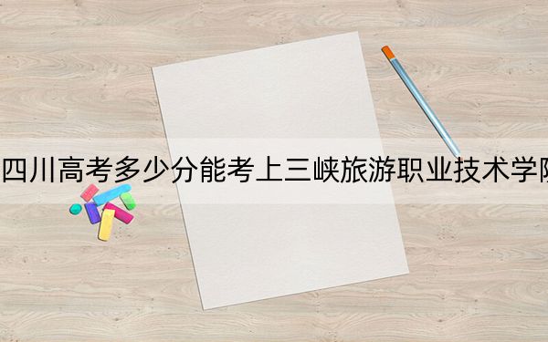 四川高考多少分能考上三峡旅游职业技术学院？附2022-2024年最低录取分数线