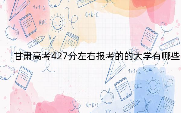 甘肃高考427分左右报考的的大学有哪些？（附带2022-2024年427左右高校名单）