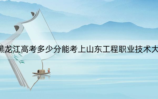 黑龙江高考多少分能考上山东工程职业技术大学？附2022-2024年最低录取分数线