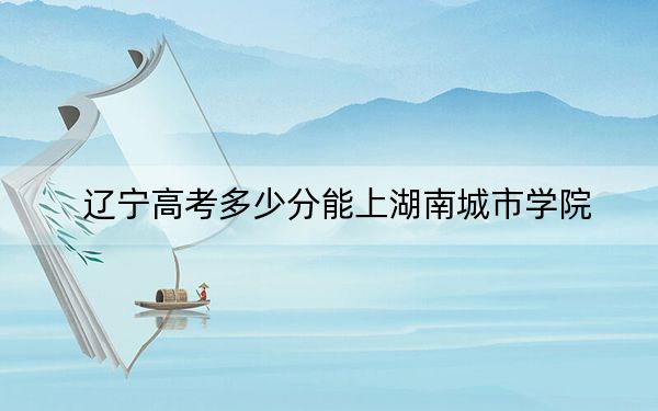 辽宁高考多少分能上湖南城市学院?附2022-2024年最低录取分数线