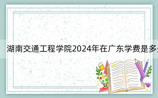 湖南交通工程学院2024年在广东学费是多少?广东考生2025年参考