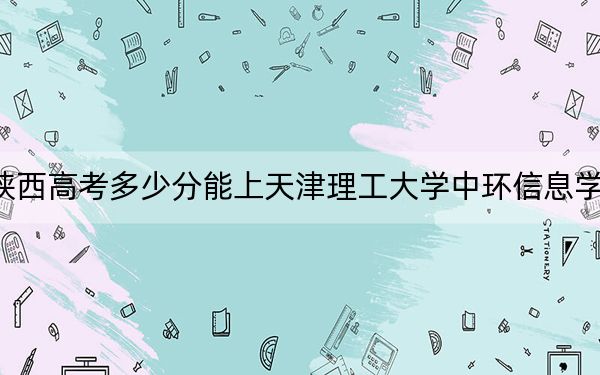 陕西高考多少分能上天津理工大学中环信息学院？附2022-2024年最低录取分数线