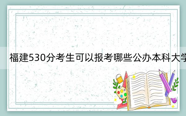 福建530分考生可以报考哪些公办本科大学？（附带近三年高考大学录取名单）