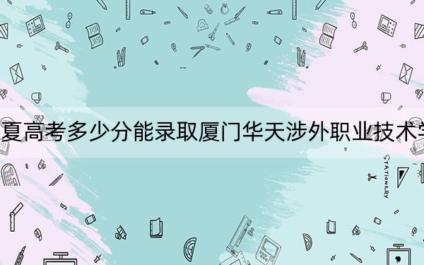 宁夏高考多少分能录取厦门华天涉外职业技术学院？2024年文科投档线283分 理科投档线250分