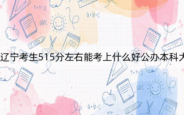 辽宁考生515分左右能考上什么好公办本科大学?(供2025届高三考生参考)