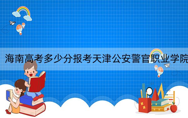 海南高考多少分报考天津公安警官职业学院？2024年最低录取分数线472分