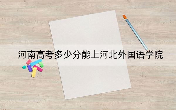 河南高考多少分能上河北外国语学院？附2022-2024年院校最低投档线