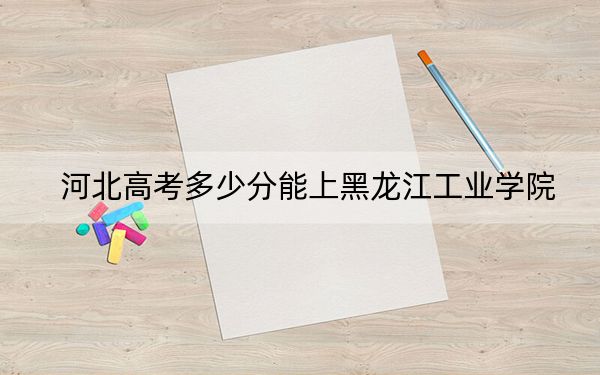 河北高考多少分能上黑龙江工业学院？2024年历史类497分 物理类录取分482分