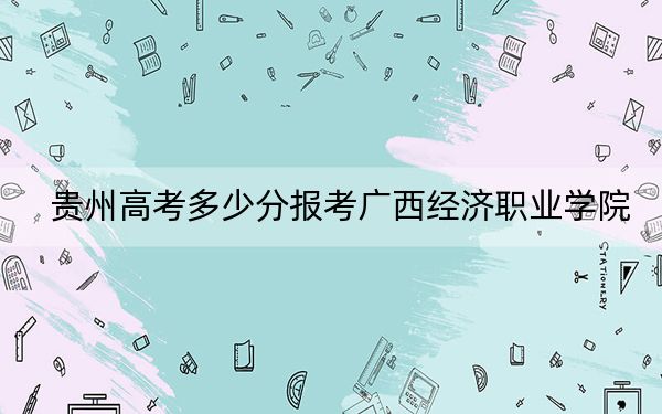 贵州高考多少分报考广西经济职业学院？附2022-2024年最低录取分数线