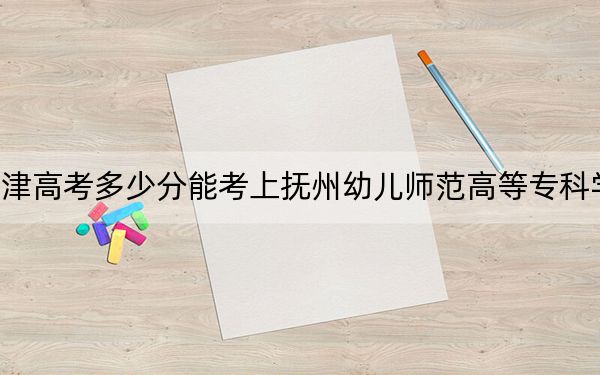 天津高考多少分能考上抚州幼儿师范高等专科学校？附2022-2024年最低录取分数线