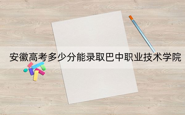 安徽高考多少分能录取巴中职业技术学院？2024年历史类投档线238分 物理类319分