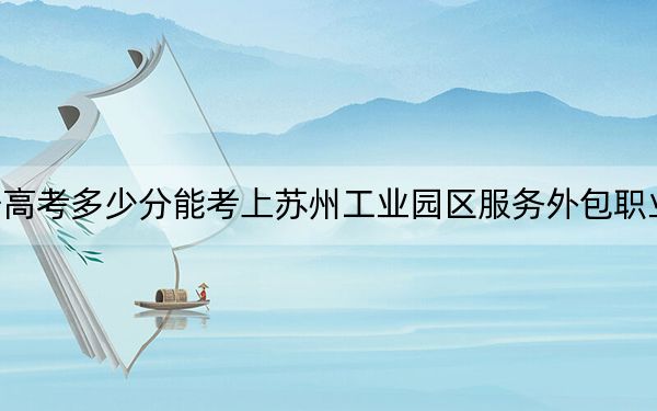 辽宁高考多少分能考上苏州工业园区服务外包职业学院？附2022-2024年最低录取分数线