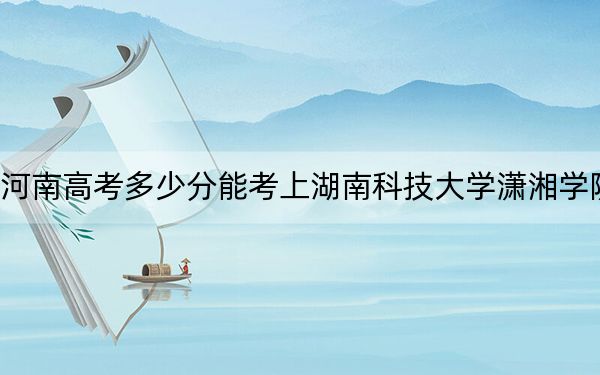 河南高考多少分能考上湖南科技大学潇湘学院？2024年文科最低484分 理科录取分459分