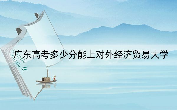 广东高考多少分能上对外经济贸易大学？附2022-2024年最低录取分数线