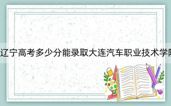 辽宁高考多少分能录取大连汽车职业技术学院?2024年历史类投档线174分 物理类录取分256分