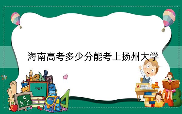 海南高考多少分能考上扬州大学？2024年综合最低分597分
