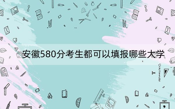 安徽580分考生都可以填报哪些大学？ 2024年录取最低分580的大学