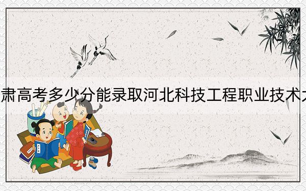 甘肃高考多少分能录取河北科技工程职业技术大学？附2022-2024年最低录取分数线