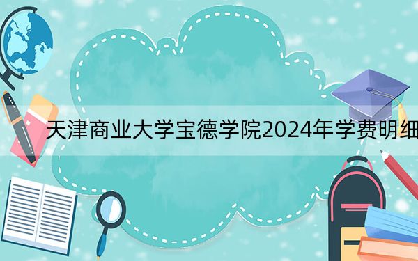 天津商业大学宝德学院2024年学费明细:每年最低15000元最高22000元(供山西考生参考)