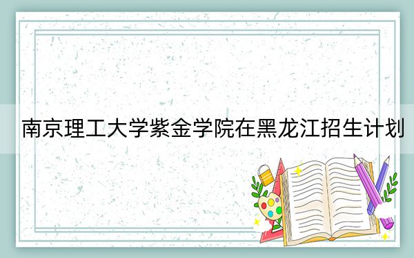 南京理工大学紫金学院在黑龙江招生计划？学费是多少？录取分数线是多少？