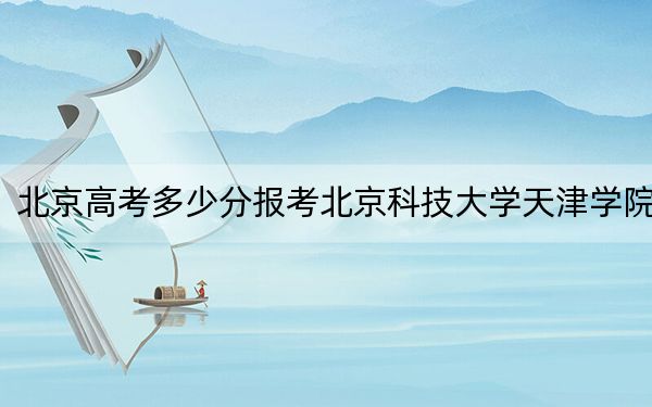 北京高考多少分报考北京科技大学天津学院？2024年综合最低434分