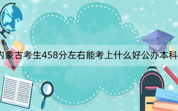 内蒙古考生458分左右能考上什么好公办本科大学？