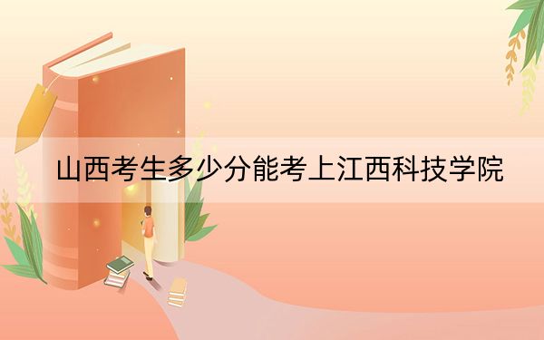 山西考生多少分能考上江西科技学院？2024年文科最低412分 理科406分