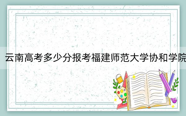 云南高考多少分报考福建师范大学协和学院？2024年文科494分 理科最低425分