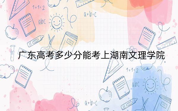 广东高考多少分能考上湖南文理学院？2024年历史类最低499分 物理类512分