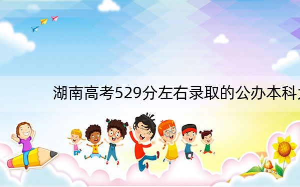 湖南高考529分左右录取的公办本科大学名单！ 2025年高考可以填报64所大学