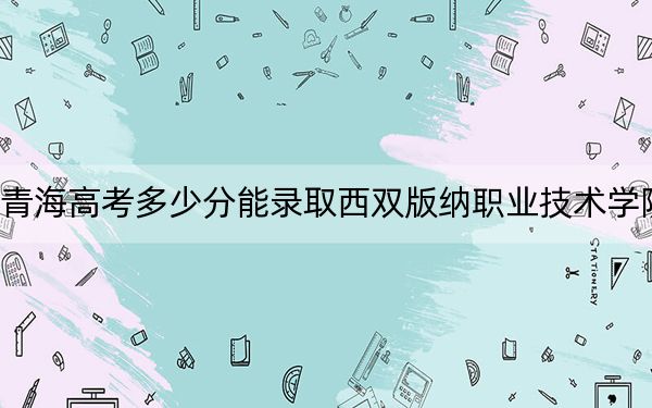 青海高考多少分能录取西双版纳职业技术学院？附2022-2024年最低录取分数线