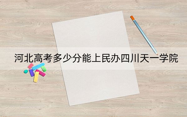 河北高考多少分能上民办四川天一学院？附2022-2024年最低录取分数线