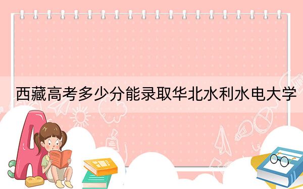 西藏高考多少分能录取华北水利水电大学？2024年投档线分