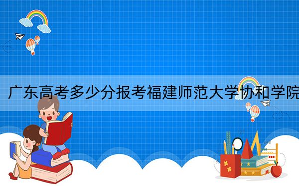广东高考多少分报考福建师范大学协和学院？2024年历史类投档线481分 物理类录取分486分
