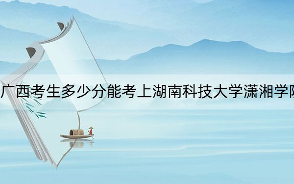 广西考生多少分能考上湖南科技大学潇湘学院？附近三年最低院校投档线