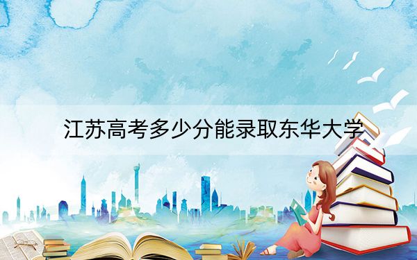 江苏高考多少分能录取东华大学？附2022-2024年最低录取分数线