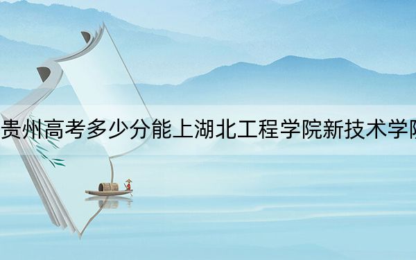 贵州高考多少分能上湖北工程学院新技术学院？2024年历史类投档线477分 物理类投档线419分