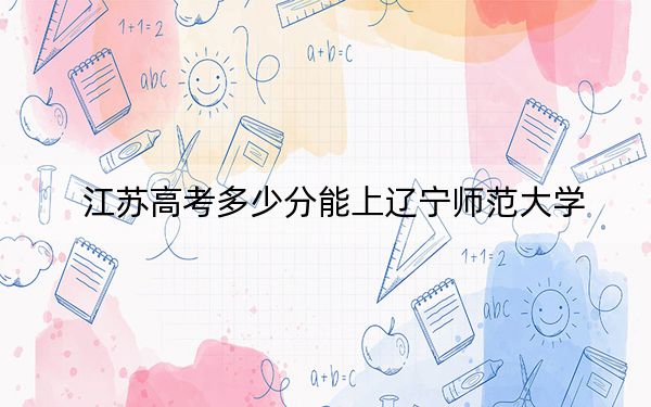 江苏高考多少分能上辽宁师范大学？2024年历史类录取分533分 物理类523分
