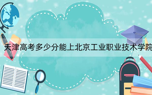 天津高考多少分能上北京工业职业技术学院？附2022-2024年最低录取分数线