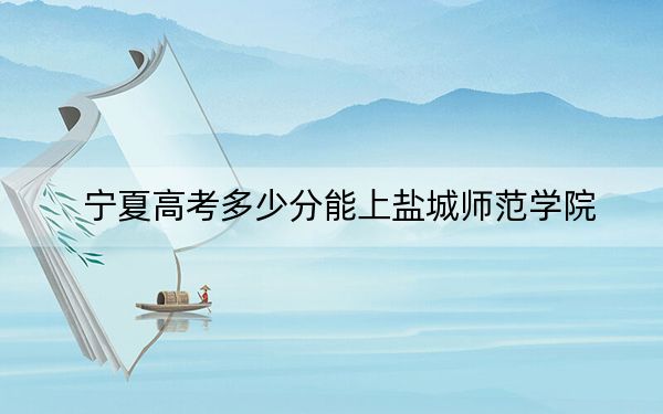 宁夏高考多少分能上盐城师范学院？2024年文科467分 理科406分