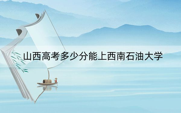 山西高考多少分能上西南石油大学？2024年文科投档线533分 理科投档线533分