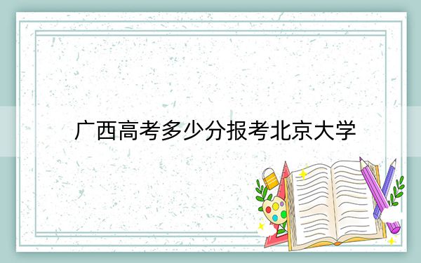 广西高考多少分报考北京大学？2024年历史类636分 物理类录取分645分