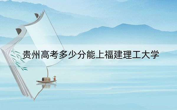 贵州高考多少分能上福建理工大学？2024年历史类最低496分 物理类投档线433分