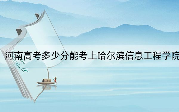 河南高考多少分能考上哈尔滨信息工程学院？附2022-2024年院校最低投档线