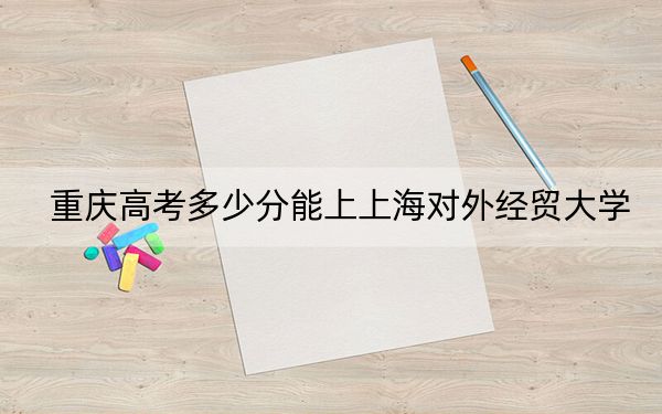 重庆高考多少分能上上海对外经贸大学？附2022-2024年院校最低投档线